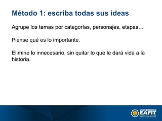 Método 1: escriba todas sus ideas
Agrupe los temas por categorías, personajes, etapas…
Piense qué es lo importante.
Elimine lo innecesario, sin quitar lo que le dará vida a la
historia.
 