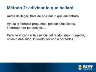 Método 2: adivinar lo que hallará
Antes de llegar, trate de adivinar lo que encontrará.
Ayuda a formular preguntas, pensar situaciones,
interrogar por personajes…
Permite encontrar la esencia del relato: amor, tragedia,
unión o desunión, lo vivido por uno o por todos…
 