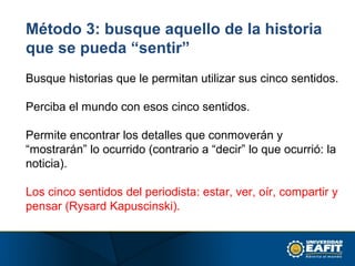 Método 3: busque aquello de la historia
que se pueda “sentir”
Busque historias que le permitan utilizar sus cinco sentidos.
Perciba el mundo con esos cinco sentidos.
Permite encontrar los detalles que conmoverán y
“mostrarán” lo ocurrido (contrario a “decir” lo que ocurrió: la
noticia).
Los cinco sentidos del periodista: estar, ver, oír, compartir y
pensar (Rysard Kapuscinski).
 