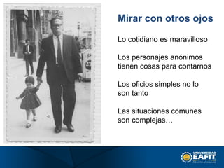 Mirar con otros ojos
Lo cotidiano es maravilloso
Los personajes anónimos
tienen cosas para contarnos
Los oficios simples no lo
son tanto
Las situaciones comunes
son complejas…
 