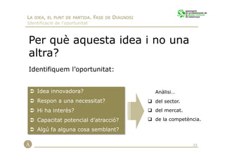 LA IDEA, EL PUNT DE PARTIDA. FASE DE DIAGNOSI
Identificació de l’oportunitat



Per què aquesta idea i no una
altra?
Identifiquem l’oportunitat:


    Idea innovadora?                            Anàlisi…
    Respon a una necessitat?                    del sector.
    Hi ha interès?                              del mercat.

    Capacitat potencial d’atracció?             de la competència.

    Algú fa alguna cosa semblant?

                                                              15
 