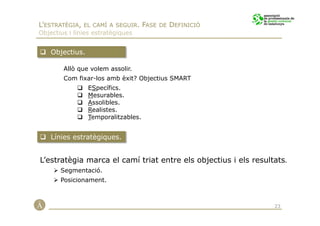L’ESTRATÈGIA, EL CAMÍ A SEGUIR. FASE DE DEFINICIÓ
Objectius i línies estratègiques


    Objectius.

        Allò que volem assolir.
        Com fixar-los amb èxit? Objectius SMART
                 ESpecífics.
                 Mesurables.
                 Assolibles.
                 Realistes.
                 Temporalitzables.


    Línies estratègiques.


L’estratègia marca el camí triat entre els objectius i els resultats.
       Segmentació.
       Posicionament.



                                                                 23
 