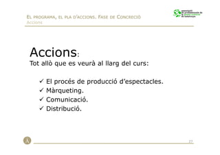 EL PROGRAMA, EL PLA D’ACCIONS. FASE DE CONCRECIÓ
Accions




 Accions:
 Tot allò que es veurà al llarg del curs:

          El procés de producció d’espectacles.
          Màrqueting.
          Comunicació.
          Distribució.




                                                   27
 