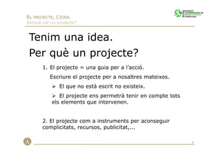 EL PROJECTE, L’EINA.
Perquè cal un projecte?


 Tenim una idea.
 Per què un projecte?
       1. El projecte = una guia per a l’acció.
          Escriure el projecte per a nosaltres mateixos.
               El que no està escrit no existeix.
              El projecte ens permetrà tenir en compte tots
           els elements que intervenen.


       2. El projecte com a instruments per aconseguir
       complicitats, recursos, publicitat,...

                                                              4
 