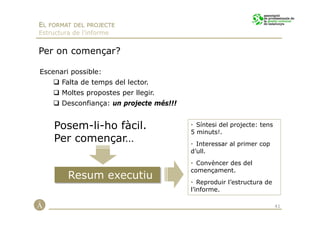 EL FORMAT DEL PROJECTE
Estructura de l’informe


Per on començar?

Escenari possible:
       Falta de temps del lector.
       Moltes propostes per llegir.
       Desconfiança: un projecte més!!!


     Posem-li-ho fàcil.                   • Síntesi del projecte: tens
                                          5 minuts!.
     Per començar…                        • Interessar al primer cop
                                          d’ull.
                                          • Convèncer des del
                                          començament.
         Resum executiu
                                          • Reproduir l’estructura de
                                          l’informe.

                                                                         41
 