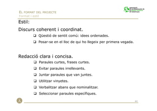 EL FORMAT DEL PROJECTE
Format i estil

Estil:
Discurs coherent i coordinat.
             Qüestió de sentit comú: idees ordenades.
             Posar-se en el lloc de qui ho llegeix per primera vegada.



Redacció clara i concisa.
                 Paraules curtes, frases curtes.
                 Evitar paraules irrellevants.
                 Juntar paraules que van juntes.
                 Utilitzar vinyetes.
                 Verbalitzar abans que nominalitzar.
                 Seleccionar paraules específiques.

                                                                         44
 