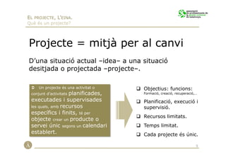 EL PROJECTE, L’EINA.
Què és un projecte?




Projecte = mitjà per al canvi
D’una situació actual –idea– a una situació
desitjada o projectada –projecte–.

     Un projecte és una activitat o   Objectius: funcions:
                   planificades,
 conjunt d’activitats                 Formació, creació, recuperació,…

 executades i supervisades            Planificació, execució i
 les quals, amb recursos              supervisió.
 específics i finits, té per
                                      Recursos limitats.
 objecte crear un producte o
 servei únic segons un calendari      Temps limitat.
 establert.                           Cada projecte és únic.

                                                                     5
 