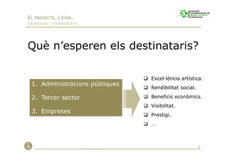 EL PROJECTE, L’EINA.
Objectius i destinataris




Què n’esperen els destinataris?

                                Excel·lència artística.
 1. Administracions públiques
                                Rendibilitat social.

 2. Tercer sector               Beneficis econòmics.
                                Visibilitat.
 3. Empreses
                                Prestigi.
                                …



                                                       9
 