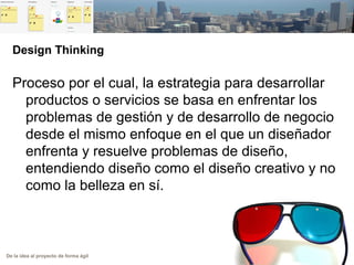 De la idea al proyecto de forma ágil
Design Thinking
Proceso por el cual, la estrategia para desarrollar
productos o servicios se basa en enfrentar los
problemas de gestión y de desarrollo de negocio
desde el mismo enfoque en el que un diseñador
enfrenta y resuelve problemas de diseño,
entendiendo diseño como el diseño creativo y no
como la belleza en sí.
 