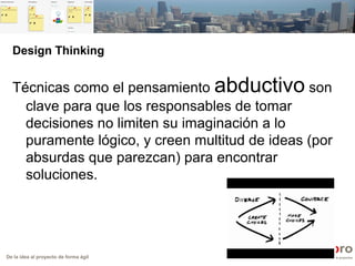De la idea al proyecto de forma ágil
Design Thinking
Técnicas como el pensamiento abductivo son
clave para que los responsables de tomar
decisiones no limiten su imaginación a lo
puramente lógico, y creen multitud de ideas (por
absurdas que parezcan) para encontrar
soluciones.
 