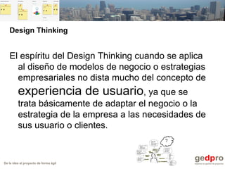 De la idea al proyecto de forma ágil
Design Thinking
El espíritu del Design Thinking cuando se aplica
al diseño de modelos de negocio o estrategias
empresariales no dista mucho del concepto de
experiencia de usuario, ya que se
trata básicamente de adaptar el negocio o la
estrategia de la empresa a las necesidades de
sus usuario o clientes.
 