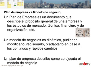 De la idea al proyecto de forma ágil
Plan de empresa vs Modelo de negocio
Un Plan de Empresa es un documento que
describe el propósito general de una empresa y
los estudios de mercado, técnico, financiero y de
organización, etc.
Un modelo de negocios es dinámico, pudiendo
modificarlo, rediseñarlo, o adaptarlo en base a
los continuos y rápidos cambios.
Un plan de empresa describe cómo se ejecuta el
modelo de negocio
 