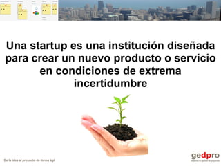 De la idea al proyecto de forma ágil
Una startup es una institución diseñada
para crear un nuevo producto o servicio
en condiciones de extrema
incertidumbre
 