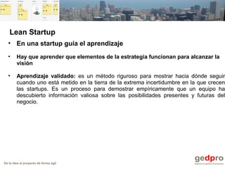 De la idea al proyecto de forma ágil
• En una startup guía el aprendizaje
• Hay que aprender que elementos de la estrategia funcionan para alcanzar la
visión
• Aprendizaje validado: es un método riguroso para mostrar hacia dónde seguir
cuando uno está metido en la tierra de la extrema incertidumbre en la que crecen
las startups. Es un proceso para demostrar empíricamente que un equipo ha
descubierto información valiosa sobre las posibilidades presentes y futuras del
negocio.
Lean Startup
 