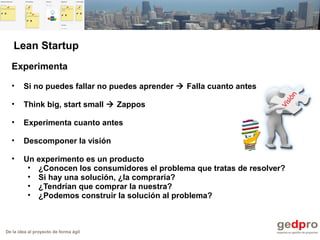 De la idea al proyecto de forma ágil
Experimenta
• Si no puedes fallar no puedes aprender  Falla cuanto antes
• Think big, start small  Zappos
• Experimenta cuanto antes
• Descomponer la visión
• Un experimento es un producto
• ¿Conocen los consumidores el problema que tratas de resolver?
• Si hay una solución, ¿la compraría?
• ¿Tendrían que comprar la nuestra?
• ¿Podemos construir la solución al problema?
Lean Startup
 