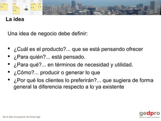 De la idea al proyecto de forma ágil
La idea
Una idea de negocio debe definir:
 ¿Cuál es el producto?... que se está pensando ofrecer
 ¿Para quién?... está pensado.
 ¿Para qué?... en términos de necesidad y utilidad.
 ¿Cómo?... producir o generar lo que
 ¿Por qué los clientes lo preferirán?... que sugiera de forma
general la diferencia respecto a lo ya existente
 