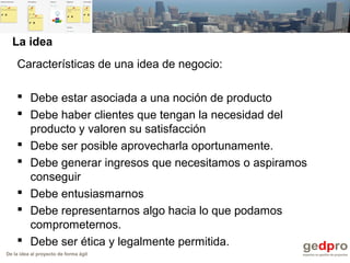 De la idea al proyecto de forma ágil
La idea
Características de una idea de negocio:
 Debe estar asociada a una noción de producto
 Debe haber clientes que tengan la necesidad del
producto y valoren su satisfacción
 Debe ser posible aprovecharla oportunamente.
 Debe generar ingresos que necesitamos o aspiramos
conseguir
 Debe entusiasmarnos
 Debe representarnos algo hacia lo que podamos
comprometernos.
 Debe ser ética y legalmente permitida.
 