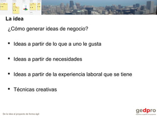 De la idea al proyecto de forma ágil
La idea
¿Cómo generar ideas de negocio?
 Ideas a partir de lo que a uno le gusta
 Ideas a partir de necesidades
 Ideas a partir de la experiencia laboral que se tiene
 Técnicas creativas
 