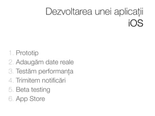Dezvoltarea unei aplicații 
iOS 
1. Prototip 
2. Adaugăm date reale 
3. Testăm performanța 
4. Trimitem notificări 
5. Beta testing 
6. App Store 
 