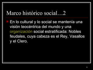 Marco histórico social…2 En lo cultural y lo social se mantenía una visión teocéntrica del mundo y una  organización  social estratificada: Nobles feudales, cuya cabeza es el Rey, Vasallos y el Clero. 