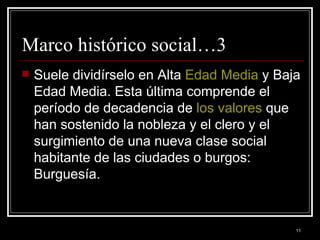 Marco histórico social…3 Suele dividírselo en Alta  Edad Media  y Baja Edad Media. Esta última comprende el período de decadencia de  los valores  que han sostenido la nobleza y el clero y el surgimiento de una nueva clase social habitante de las ciudades o burgos: Burguesía.  