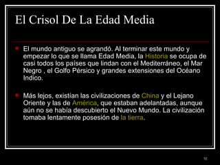 El Crisol De La Edad Media El mundo antiguo se agrandó. Al terminar este mundo y empezar lo que se llama Edad Media, la  Historia  se ocupa de casi todos los países que lindan con el Mediterráneo, el Mar Negro , el Golfo Pérsico y grandes extensiones del Océano Indico.  Más lejos, existían las civilizaciones de  China  y el Lejano Oriente y las de  América , que estaban adelantadas, aunque aún no se había descubierto el Nuevo Mundo. La civilización tomaba lentamente posesión de  la tierra . 