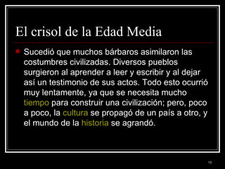 El crisol de la Edad Media  Sucedió que muchos bárbaros asimilaron las costumbres civilizadas. Diversos pueblos surgieron al aprender a leer y escribir y al dejar así un testimonio de sus actos. Todo esto ocurrió muy lentamente, ya que se necesita mucho  tiempo  para construir una civilización; pero, poco a poco, la  cultura  se propagó de un país a otro, y el mundo de la  historia  se agrandó. 