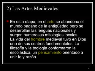 2) Las Artes Medievales En esta etapa, en el  arte  se abandona el mundo pagano de la antigüedad pero se desarrollan las lenguas nacionales y surgen numerosas mitologías locales. La vida del  hombre  medieval tuvo en Dios uno de sus centros fundamentales. La filosofía y la teología conformaron la escolástica, un  pensamiento  orientado a unir fe y razón.  