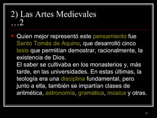 2) Las Artes Medievales …2 Quien mejor representó este  pensamiento  fue  Santo Tomás de Aquino , que desarrolló cinco  tesis  que permitían demostrar, racionalmente, la existencia de Dios. El saber se cultivaba en los monasterios y, más tarde, en las universidades. En estas últimas, la teología era una  disciplina  fundamental, pero junto a ella, también se impartían clases de aritmética,  astronomía ,  gramática ,  música  y otras. 