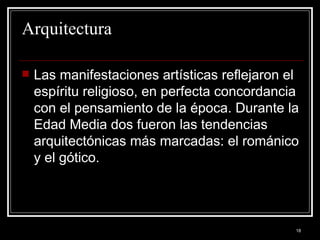 Arquitectura Las manifestaciones artísticas reflejaron el espíritu religioso, en perfecta concordancia con el pensamiento de la época. Durante la Edad Media dos fueron las tendencias arquitectónicas más marcadas: el románico y el gótico. 