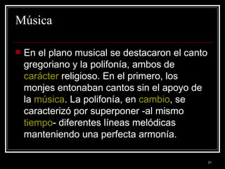 Música En el plano musical se destacaron el canto gregoriano y la polifonía, ambos de  carácter  religioso. En el primero, los monjes entonaban cantos sin el apoyo de la  música . La polifonía, en  cambio , se caracterizó por superponer -al mismo  tiempo - diferentes líneas melódicas manteniendo una perfecta armonía. 