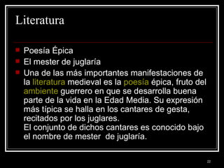Literatura  Poesía Épica  El mester de juglaría Una de las más importantes manifestaciones de la  literatura  medieval es la  poesía  épica, fruto del  ambiente  guerrero en que se desarrolla buena parte de la vida en la Edad Media. Su expresión más típica se halla en los cantares de gesta, recitados por los juglares. El conjunto de dichos cantares es conocido bajo el nombre de mester  de juglaría.  
