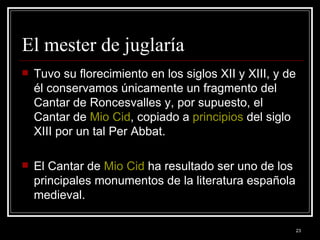 El mester de juglaría  Tuvo su florecimiento en los siglos XII y XIII, y de él conservamos únicamente un fragmento del Cantar de Roncesvalles y, por supuesto, el Cantar de  Mio  Cid , copiado a  principios  del siglo XIII por un tal Per Abbat.  El Cantar de  Mio  Cid  ha resultado ser uno de los principales monumentos de la literatura española medieval. 