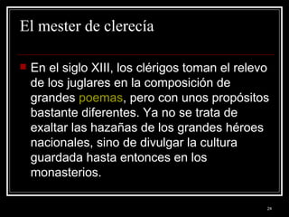 El mester de clerecía En el siglo XIII, los clérigos toman el relevo de los juglares en la composición de grandes  poemas , pero con unos propósitos bastante diferentes. Ya no se trata de exaltar las hazañas de los grandes héroes nacionales, sino de divulgar la cultura guardada hasta entonces en los monasterios.  