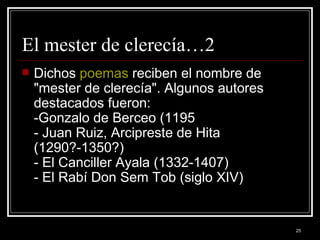El mester de clerecía…2 Dichos  poemas  reciben el nombre de "mester de clerecía". Algunos autores destacados fueron:  -Gonzalo de Berceo (1195  - Juan Ruiz, Arcipreste de Hita (1290?-1350?)  - El Canciller Ayala (1332-1407) - El Rabí Don Sem Tob (siglo XIV)                   
