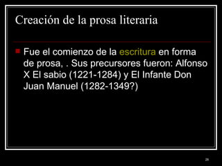 Creación de la prosa literaria Fue el comienzo de la  escritura  en forma de prosa, . Sus precursores fueron: Alfonso X El sabio (1221-1284) y El Infante Don Juan Manuel (1282-1349?) 