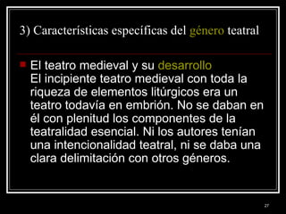 3) Características específicas del  género  teatral  El teatro medieval y su  desarrollo   El incipiente teatro medieval con toda la riqueza de elementos litúrgicos era un teatro todavía en embrión. No se daban en él con plenitud los componentes de la teatralidad esencial. Ni los autores tenían una intencionalidad teatral, ni se daba una clara delimitación con otros géneros. 