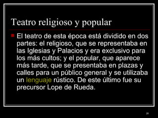 Teatro religioso y popular  El teatro de esta época está dividido en dos partes: el religioso, que se representaba en las Iglesias y Palacios y era exclusivo para los más cultos; y el popular, que aparece más tarde, que se presentaba en plazas y calles para un público general y se utilizaba un  lenguaje  rústico. De este último fue su precursor Lope de Rueda. 