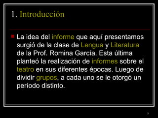 1.  Introducción   La idea del  informe  que aquí presentamos surgió de la clase de  Lengua  y  Literatura  de la Prof. Romina García. Esta última planteó la realización de  informes  sobre el  teatro  en sus diferentes épocas. Luego de dividir  grupos , a cada uno se le otorgó un período distinto.  