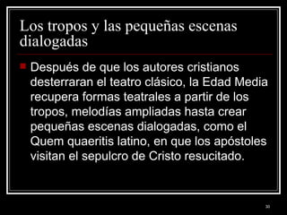 Los tropos y las pequeñas escenas dialogadas  Después de que los autores cristianos desterraran el teatro clásico, la Edad Media recupera formas teatrales a partir de los tropos, melodías ampliadas hasta crear pequeñas escenas dialogadas, como el Quem quaeritis latino, en que los apóstoles visitan el sepulcro de Cristo resucitado. 