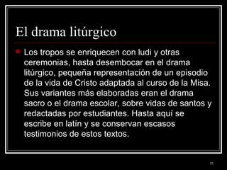 El drama litúrgico  Los tropos se enriquecen con ludi y otras ceremonias, hasta desembocar en el drama litúrgico, pequeña representación de un episodio de la vida de Cristo adaptada al curso de la Misa. Sus variantes más elaboradas eran el drama sacro o el drama escolar, sobre vidas de santos y redactadas por estudiantes. Hasta aquí se escribe en latín y se conservan escasos testimonios de estos textos.  