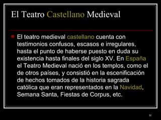 El Teatro  Castellano  Medieval El teatro medieval  castellano  cuenta con testimonios confusos, escasos e irregulares, hasta el punto de haberse puesto en duda su existencia hasta finales del siglo XV. En  España  el Teatro Medieval nació en los templos, como el de otros países, y consistió en la escenificación de hechos tomados de la historia sagrada católica que eran representados en la  Navidad , Semana Santa, Fiestas de Corpus, etc.  