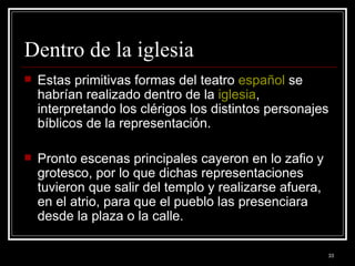 Dentro de la iglesia  Estas primitivas formas del teatro  español  se habrían realizado dentro de la  iglesia , interpretando los clérigos los distintos personajes bíblicos de la representación.  Pronto escenas principales cayeron en lo zafio y grotesco, por lo que dichas representaciones tuvieron que salir del templo y realizarse afuera, en el atrio, para que el pueblo las presenciara desde la plaza o la calle.  