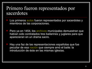 Primero fueron representados por sacerdotes  Los primeros  autos  fueron representados por sacerdotes y miembros de las corporaciones.  Pero ya en 1454, los  archivos  municipales demuestran que habían sido contratados tres bailarines y juglares para que aparecieran en un drama sacro.  Hay una faz de las representaciones españolas que fue peculiar de esa  nación  que siempre amó el baile: la introducción de éste en las mismas iglesias. 