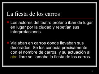 La fiesta de los carros  Los actores del teatro profano iban de lugar en lugar por la ciudad y repetían sus interpretaciones.  Viajaban en carros donde llevaban sus decorados. Se los conocía precisamente con el nombre de carros, y su actuación al  aire  libre se llamaba la fiesta de los carros.  