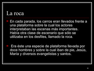 La roca  En cada parada, los carros eran llevados frente a una plataforma sobre la cual los actores interpretaban las escenas más importantes. Había otra clase de escenario que sólo se utilizaba en los desfiles, llamado la roca. Era éste una especie de plataforma llevada por doce hombres y sobre la cual iban de pie, Jesús, María y diversos evangelistas y santos.  