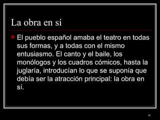La obra en sí  El pueblo español amaba el teatro en todas sus formas, y a todas con el mismo entusiasmo. El canto y el baile, los monólogos y los cuadros cómicos, hasta la juglaría, introducían lo que se suponía que debía ser la atracción principal: la obra en sí. 