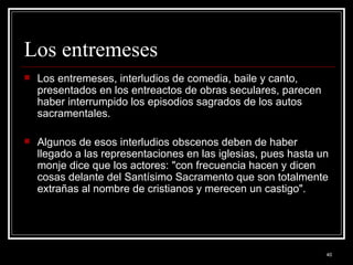 Los entremeses  Los entremeses, interludios de comedia, baile y canto, presentados en los entreactos de obras seculares, parecen haber interrumpido los episodios sagrados de los autos sacramentales.  Algunos de esos interludios obscenos deben de haber llegado a las representaciones en las iglesias, pues hasta un monje dice que los actores: "con frecuencia hacen y dicen cosas delante del Santísimo Sacramento que son totalmente extrañas al nombre de cristianos y merecen un castigo". 
