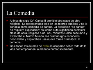 La Comedia  A fines de siglo XV, Carlos II prohibió otra clase de obra religiosa. Se representaba sólo en los teatros públicos y se la conocía como comedia de santos. La expresión "de santos" no requiere explicación; así como auto significaba cualquier clase de obra, religiosa o no. Así, mientras Colón descubría y exploraba el Nuevo Mundo, los dramaturgos españoles descubrían y exploraban una nueva forma dramática: la comedia.  Casi todos los autores de  éxito  se ocuparon sobre todo de la vida contemporánea, a menudo humorísticamente. 