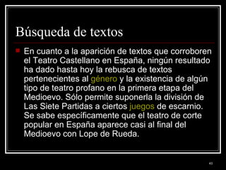 Búsqueda de textos  En cuanto a la aparición de textos que corroboren el Teatro Castellano en España, ningún resultado ha dado hasta hoy la rebusca de textos pertenecientes al  género  y la existencia de algún tipo de teatro profano en la primera etapa del Medioevo. Sólo permite suponerla la división de Las Siete Partidas a ciertos  juegos  de escarnio. Se sabe específicamente que el teatro de corte popular en España aparece casi al final del Medioevo con Lope de Rueda. 